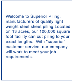 Welcome to Superior Piling manufacturers of quality light weight steel sheet piling.  Located on 13 acres, our 100,000 square feet facility can cut piling to your exact lengths in a short time schedule.  With "superior" customer service, our company will work to meet your job requirements.